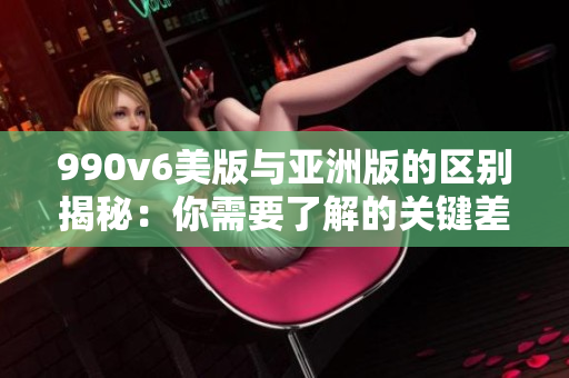 990v6美版與亞洲版的區(qū)別揭秘：你需要了解的關(guān)鍵差異