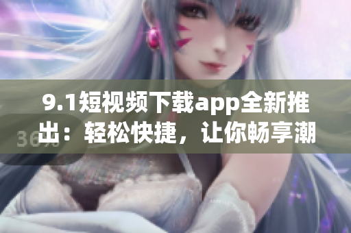 9.1短視頻下載app全新推出：輕松快捷，讓你暢享潮流視頻大片