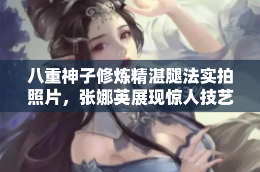 八重神子修煉精湛腿法實(shí)拍照片，張娜英展現(xiàn)驚人技藝