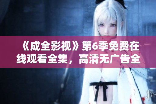 《成全影視》第6季免費在線觀看全集，高清無廣告全新上線，精彩劇情一網(wǎng)打盡！