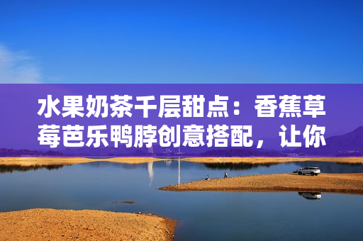 水果奶茶千層甜點(diǎn)：香蕉草莓芭樂鴨脖創(chuàng)意搭配，讓你愛上甜品新滋味
