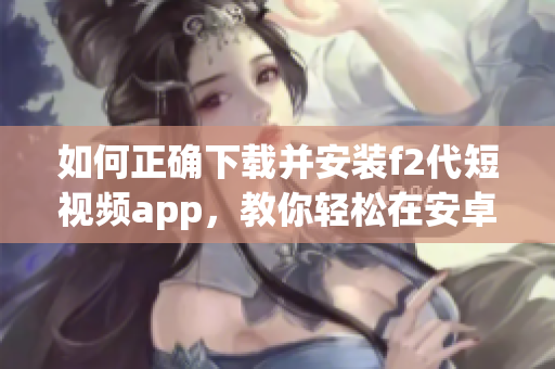 如何正確下載并安裝f2代短視頻app，教你輕松在安卓設備上操作