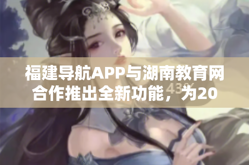 福建導(dǎo)航APP與湖南教育網(wǎng)合作推出全新功能，為2022年用戶帶來便利 