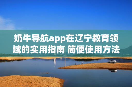 奶牛導(dǎo)航app在遼寧教育領(lǐng)域的實(shí)用指南 簡(jiǎn)便使用方法及教育資源全覆蓋