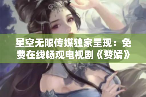 星空無限傳媒獨家呈現(xiàn)：免費在線暢觀電視劇《贅婿》，精彩劇情不容錯過!