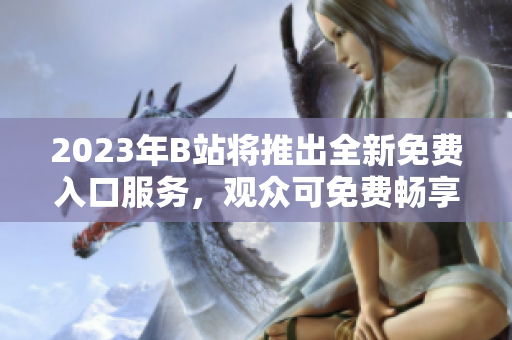 2023年B站將推出全新免費(fèi)入口服務(wù)，觀眾可免費(fèi)暢享更豐富視頻內(nèi)容