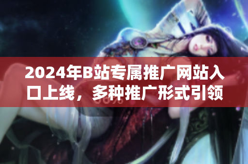 2024年B站專屬推廣網(wǎng)站入口上線，多種推廣形式引領(lǐng)新潮網(wǎng)上文化