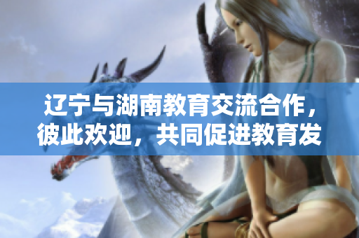 遼寧與湖南教育交流合作，彼此歡迎，共同促進教育發(fā)展
