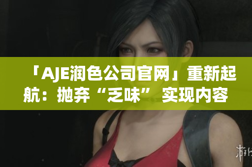 「AJE潤(rùn)色公司官網(wǎng)」重新起航：拋棄“乏味” 實(shí)現(xiàn)內(nèi)容煥新