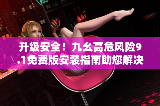 升級(jí)安全！九幺高危風(fēng)險(xiǎn)9.1免費(fèi)版安裝指南助您解決風(fēng)險(xiǎn)