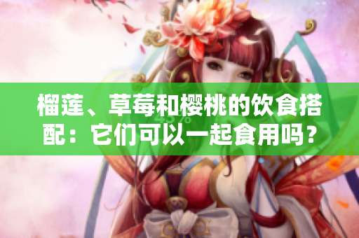 榴蓮、草莓和櫻桃的飲食搭配：它們可以一起食用嗎？