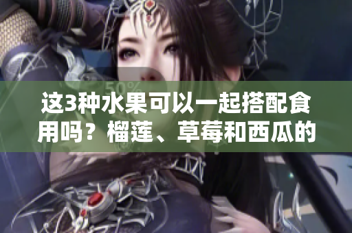 這3種水果可以一起搭配食用嗎？榴蓮、草莓和西瓜的綜合美味挑戰(zhàn)