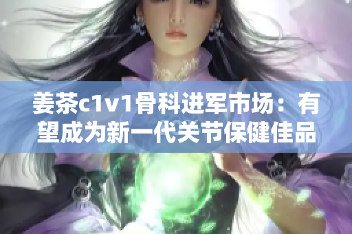 姜茶c1v1骨科進(jìn)軍市場(chǎng)：有望成為新一代關(guān)節(jié)保健佳品