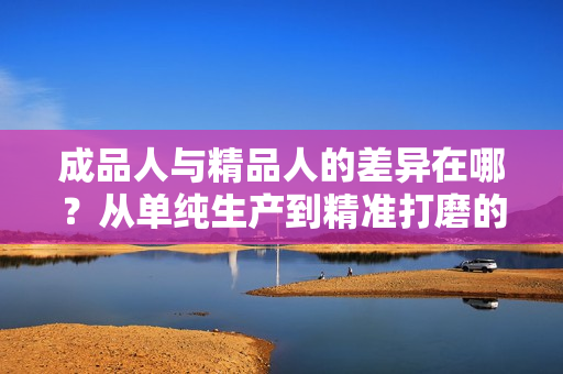 成品人與精品人的差異在哪？從單純生產(chǎn)到精準(zhǔn)打磨的區(qū)別