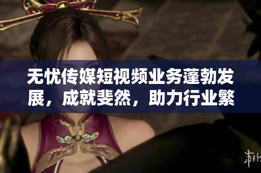 無憂傳媒短視頻業(yè)務(wù)蓬勃發(fā)展，成就斐然，助力行業(yè)繁榮