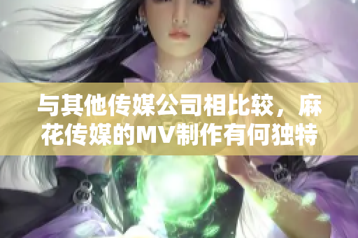 與其他傳媒公司相比較，麻花傳媒的MV制作有何獨特之處？