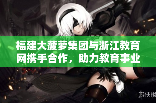 福建大菠蘿集團(tuán)與浙江教育網(wǎng)攜手合作，助力教育事業(yè)蓬勃發(fā)展