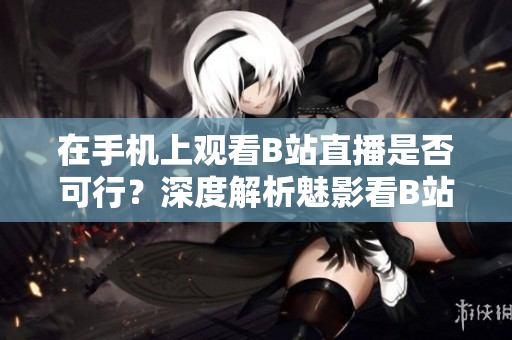 在手機(jī)上觀看B站直播是否可行？深度解析魅影看B站直播的操作方法
