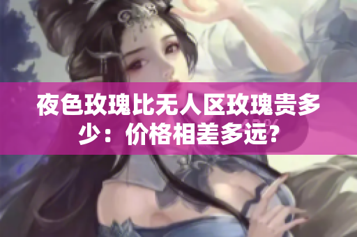 夜色玫瑰比無人區(qū)玫瑰貴多少：價(jià)格相差多遠(yuǎn)？