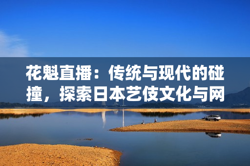 花魁直播：傳統(tǒng)與現(xiàn)代的碰撞，探索日本藝伎文化與網(wǎng)絡(luò)直播的結(jié)合