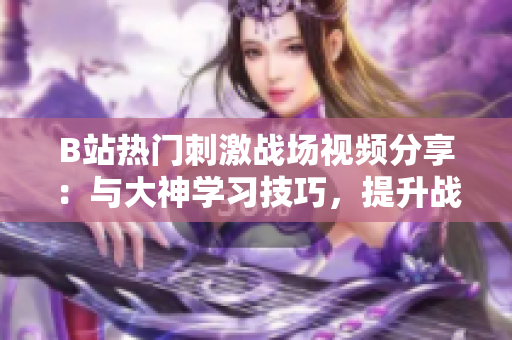 B站熱門刺激戰(zhàn)場視頻分享：與大神學(xué)習(xí)技巧，提升戰(zhàn)斗力