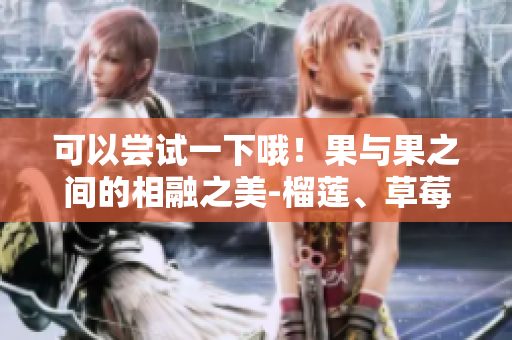 可以嘗試一下哦！果與果之間的相融之美-榴蓮、草莓和櫻桃的完美組合