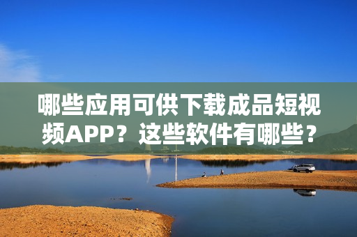 哪些應(yīng)用可供下載成品短視頻APP？這些軟件有哪些？