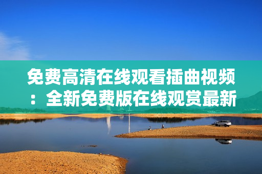 免費(fèi)高清在線觀看插曲視頻：全新免費(fèi)版在線觀賞最新插曲視頻