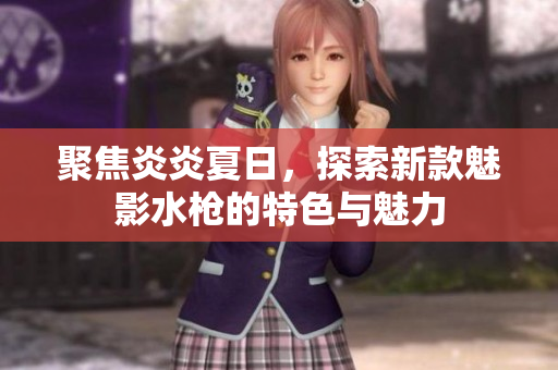 聚焦炎炎夏日，探索新款魅影水槍的特色與魅力