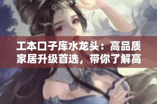 工本口子庫(kù)水龍頭：高品質(zhì)家居升級(jí)首選，帶你了解高品質(zhì)水龍頭的選購(gòu)技巧