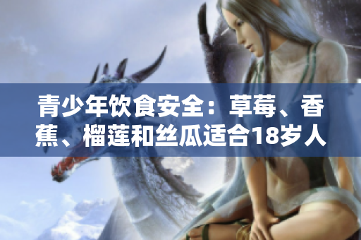青少年飲食安全：草莓、香蕉、榴蓮和絲瓜適合18歲人群食用嗎？