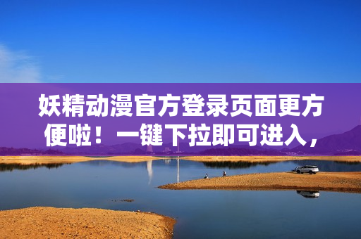 妖精動漫官方登錄頁面更方便啦！一鍵下拉即可進入，快來體驗最新動漫之旅！