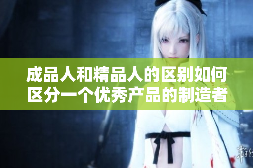 成品人和精品人的區(qū)別如何區(qū)分一個(gè)優(yōu)秀產(chǎn)品的制造者與一個(gè)精益求精的行家？