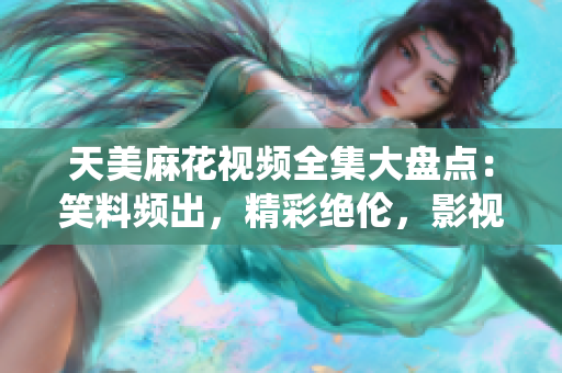 天美麻花視頻全集大盤點：笑料頻出，精彩絕倫，影視雙棲明星齊聚！