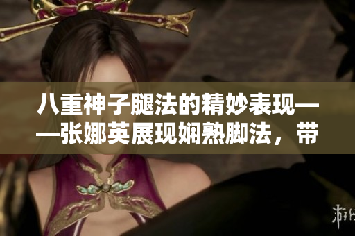 八重神子腿法的精妙表現(xiàn)——張娜英展現(xiàn)嫻熟腳法，帶您感受獨(dú)特魅力
