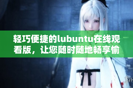 輕巧便捷的lubuntu在線觀看版，讓您隨時隨地暢享愉悅的觀影體驗
