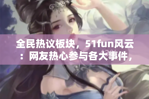 全民熱議板塊，51fun風云：網(wǎng)友熱心參與各大事件，暢所欲言，廣場輿論如火如荼！