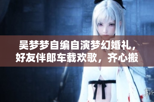 吳夢夢自編自演夢幻婚禮，好友伴郎車載歡歌，齊心搬家助興