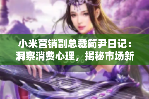 小米營(yíng)銷副總裁簡(jiǎn)尹日記：洞察消費(fèi)心理，揭秘市場(chǎng)新風(fēng)向