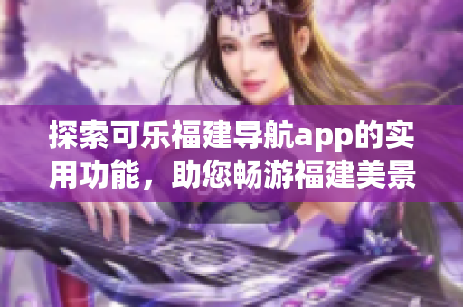 探索可樂福建導(dǎo)航app的實用功能，助您暢游福建美景