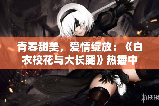 青春甜美，愛情綻放：《白衣?；ㄅc大長(zhǎng)腿》熱播中