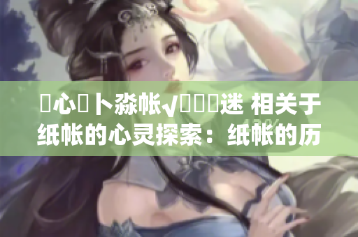 乀心髏卜淼帳√孞乸孞迷 相關(guān)于紙帳的心靈探索：紙帳的歷史、文化和藝術(shù)意義