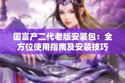 國富產(chǎn)二代老版安裝包：全方位使用指南及安裝技巧