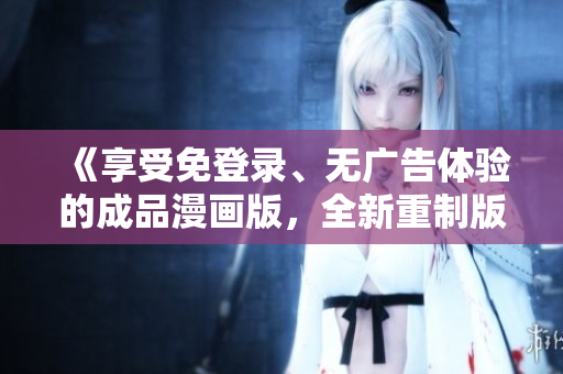 《享受免登錄、無廣告體驗的成品漫畫版，全新重制版火熱上線，趕緊體驗！》