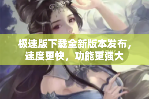 極速版下載全新版本發(fā)布，速度更快，功能更強大
