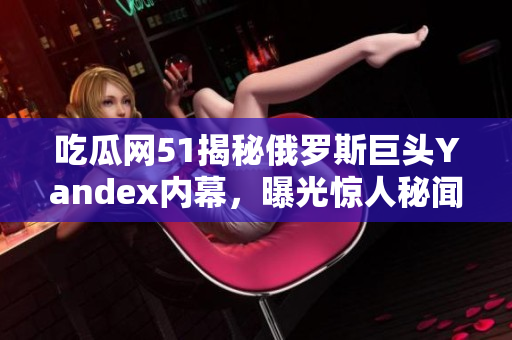 吃瓜網(wǎng)51揭秘俄羅斯巨頭Yandex內(nèi)幕，曝光驚人秘聞