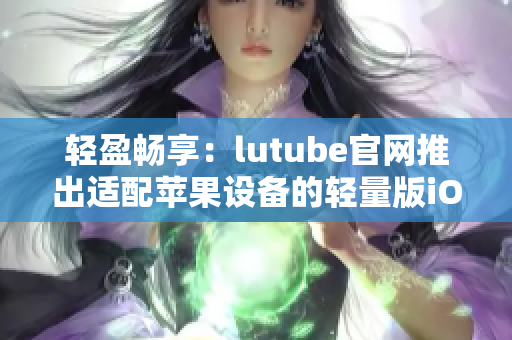 輕盈暢享：lutube官網(wǎng)推出適配蘋(píng)果設(shè)備的輕量版iOS下載，沉浸式體驗(yàn)輕松擁有