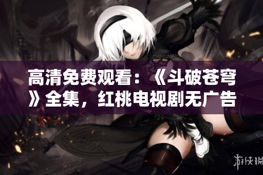 高清免費(fèi)觀看：《斗破蒼穹》全集，紅桃電視劇無廣告在線播放