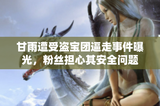 甘雨遭受盜寶團(tuán)逼走事件曝光，粉絲擔(dān)心其安全問題
