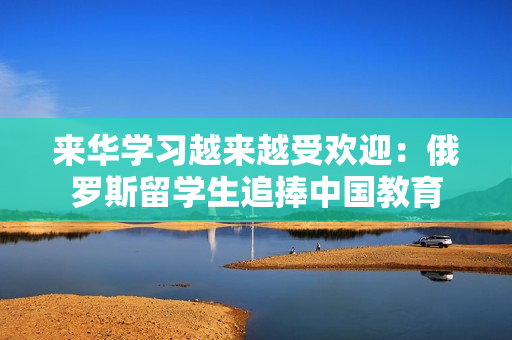來華學習越來越受歡迎：俄羅斯留學生追捧中國教育